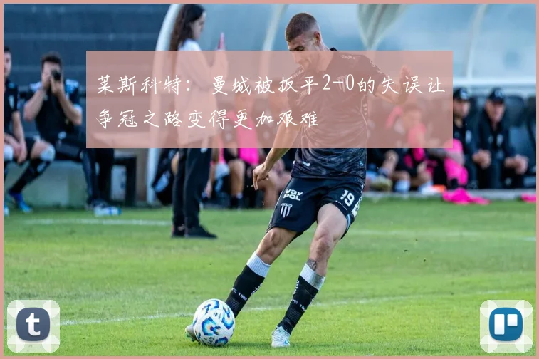 莱斯科特：曼城被扳平2-0的失误让争冠之路变得更加艰难