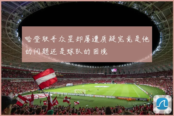 哈登联手众星却屡遭质疑究竟是他的问题还是球队的困境