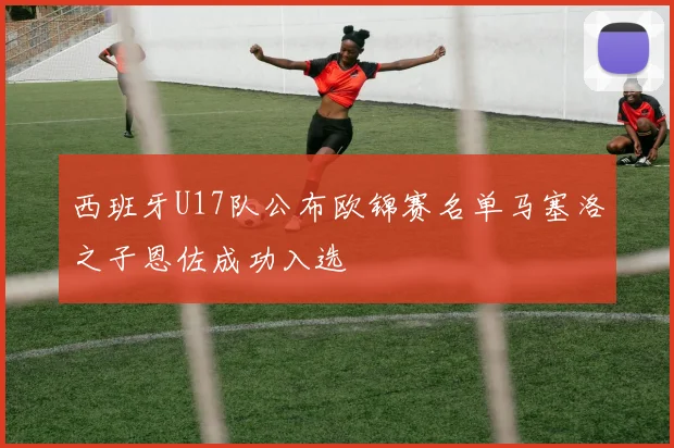 西班牙U17队公布欧锦赛名单马塞洛之子恩佐成功入选