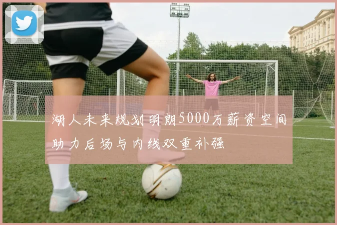 湖人未来规划明朗5000万薪资空间助力后场与内线双重补强