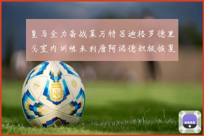皇马全力备战莱万特吕迪格罗德里戈室内训练米利唐阿诺德积极恢复状态