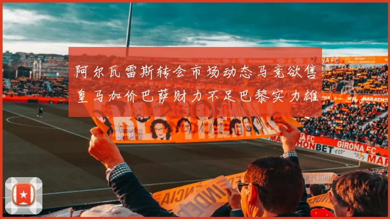 阿尔瓦雷斯转会市场动态马竞欲售皇马加价巴萨财力不足巴黎实力雄厚