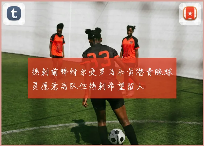 热刺前锋特尔受罗马和黄潜青睐球员愿意离队但热刺希望留人