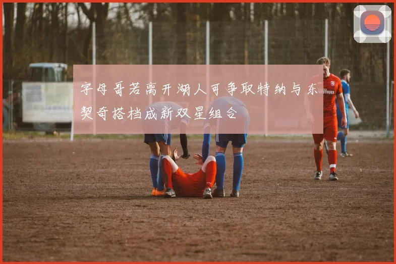字母哥若离开湖人可争取特纳与东契奇搭档成新双星组合