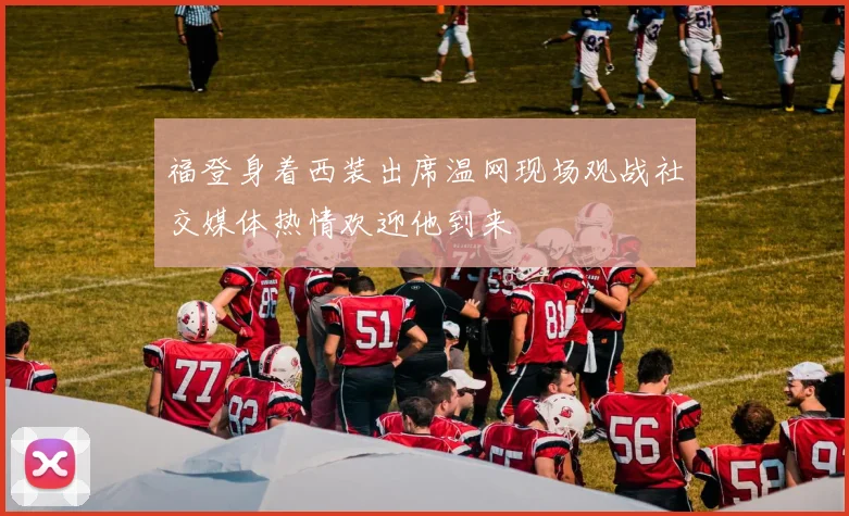 福登身着西装出席温网现场观战社交媒体热情欢迎他到来