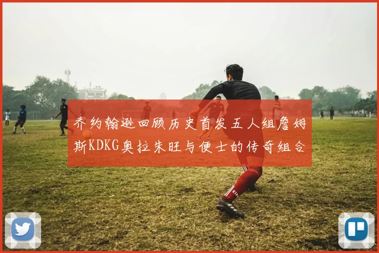 乔约翰逊回顾历史首发五人组詹姆斯KDKG奥拉朱旺与便士的传奇组合