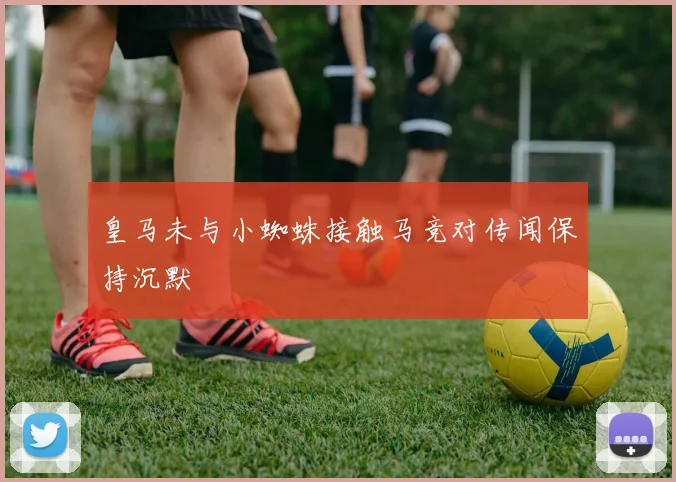 皇马未与小蜘蛛接触马竞对传闻保持沉默