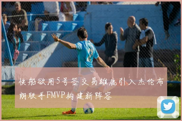 快船欲用5号签交易雄鹿引入杰伦布朗联手FMVP构建新阵容