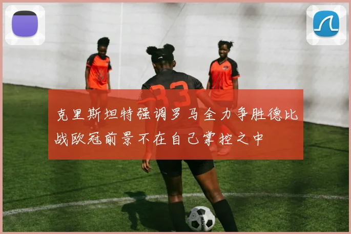 克里斯坦特强调罗马全力争胜德比战欧冠前景不在自己掌控之中