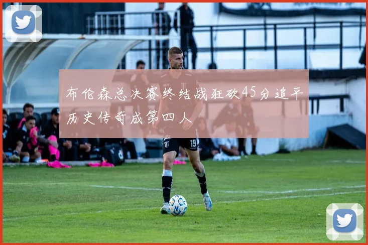 布伦森总决赛终结战狂砍45分追平历史传奇成第四人