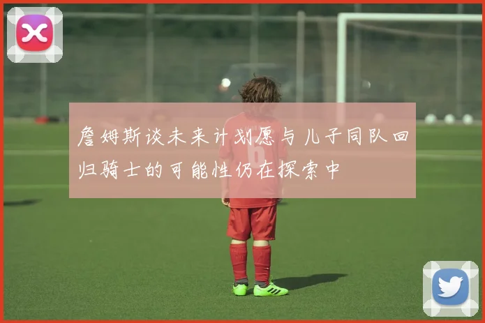 詹姆斯谈未来计划愿与儿子同队回归骑士的可能性仍在探索中