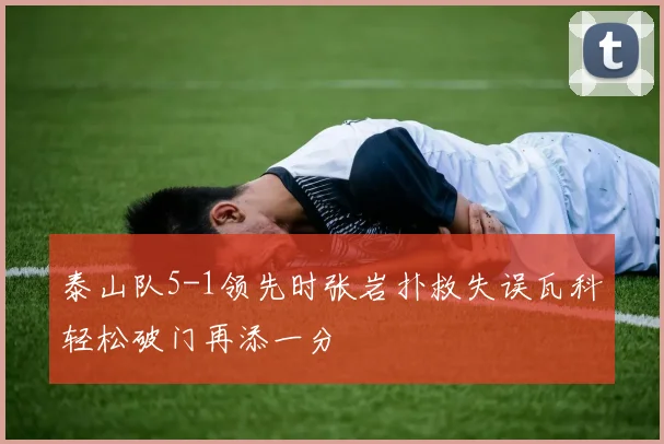 泰山队5-1领先时张岩扑救失误瓦科轻松破门再添一分