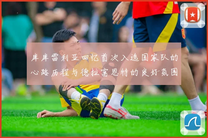 库库雷利亚回忆首次入选国家队的心路历程与德拉富恩特的良好氛围