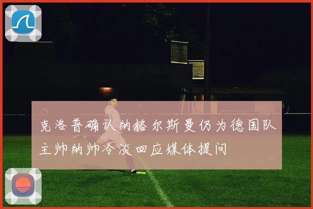 克洛普确认纳格尔斯曼仍为德国队主帅纳帅冷淡回应媒体提问