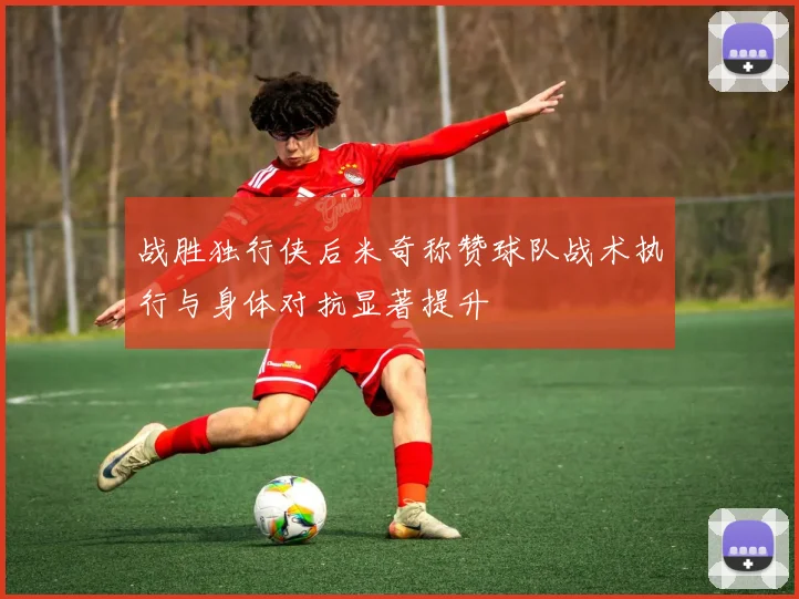 战胜独行侠后米奇称赞球队战术执行与身体对抗显著提升