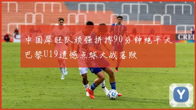 中国犀旺队顽强拼搏90分钟绝平大巴黎U19遗憾点球大战落败