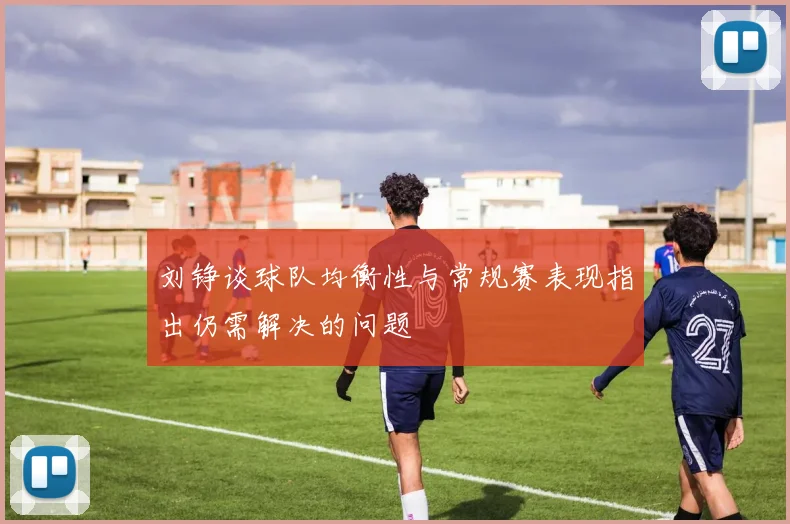 刘铮谈球队均衡性与常规赛表现指出仍需解决的问题